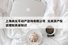 上海尚元不动产咨询有限公司 元尚资产投资理财详细常识